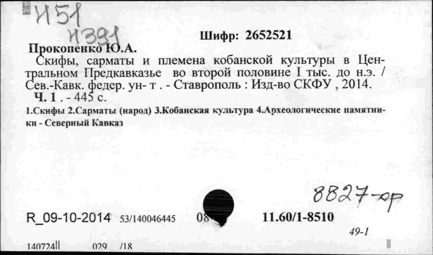 ﻿
H'oSd Шифр: 2652521
Прокопенко Ю.А.
Скифы, сарматы и племена кобанской культуры в Цен-Зіальном Предкавказье во второй половине I тыс. до н.э. / ев.-Кавк. федер. ун- т . - Ставрополь : Изд-во СКФУ , 2014.
Ч. 1 .-445 с.
І.Скифьі 2.Сарматы (народ) З.Кобанская культура 4.Археологические памятники - Северный Кавказ
R_09-10-2014 53/140046445
14077.4ІІ	079 /18
ВВ^-ю.
11.60/1-8510
49-1
і